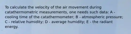 To calculate the velocity of the air movement during catathermometric measurements, one needs such data: A - cooling time of the catathermometer; B - atmospheric pressure; C - relative humidity; D - average humidity; E - the radiant energy.