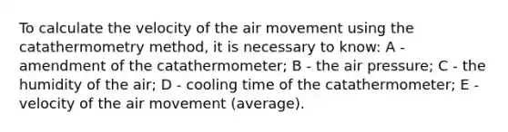 To calculate the velocity of the air movement using the catathermometry method, it is necessary to know: A - amendment of the catathermometer; B - the air pressure; C - the humidity of the air; D - cooling time of the catathermometer; E - velocity of the air movement (average).