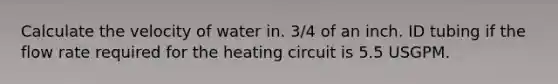 Calculate the velocity of water in. 3/4 of an inch. ID tubing if the flow rate required for the heating circuit is 5.5 USGPM.