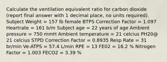 Calculate the ventilation equivalent ratio for carbon dioxide (report final answer with 1 decimal place, no units required). Subject Weight = 157 lb female BTPS Correction Factor = 1.097 Heartrate = 161 b/m Subject age = 22 years of age Ambient pressure = 750 mmH Ambient temperature = 21 celcius PH20@ 21 celcius STPD Correction Factor = 0.8935 Resp Rate = 31 br/min Ve-ATPS = 57.4 L/min RPE = 13 FE02 = 16.2 % Nitrogen Factor = 1.003 FECO2 = 3.39 %