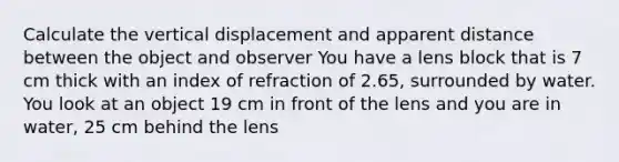 Calculate the vertical displacement and apparent distance between the object and observer You have a lens block that is 7 cm thick with an index of refraction of 2.65, surrounded by water. You look at an object 19 cm in front of the lens and you are in water, 25 cm behind the lens