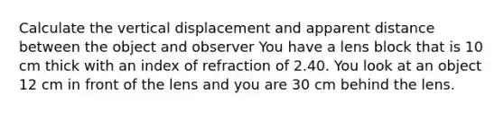 Calculate the vertical displacement and apparent distance between the object and observer You have a lens block that is 10 cm thick with an index of refraction of 2.40. You look at an object 12 cm in front of the lens and you are 30 cm behind the lens.