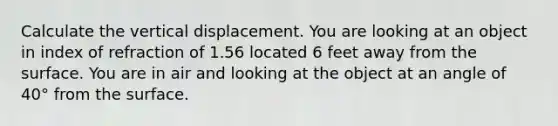 Calculate the vertical displacement. You are looking at an object in index of refraction of 1.56 located 6 feet away from the surface. You are in air and looking at the object at an angle of 40° from the surface.