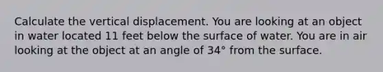 Calculate the vertical displacement. You are looking at an object in water located 11 feet below the surface of water. You are in air looking at the object at an angle of 34° from the surface.