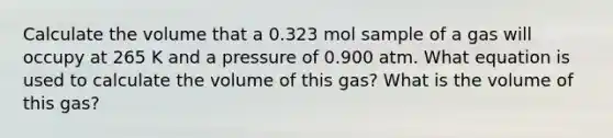 Calculate the volume that a 0.323 mol sample of a gas will occupy at 265 K and a pressure of 0.900 atm. What equation is used to calculate the volume of this gas? What is the volume of this gas?