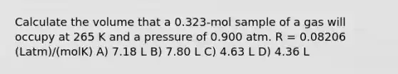 Calculate the volume that a 0.323-mol sample of a gas will occupy at 265 K and a pressure of 0.900 atm. R = 0.08206 (Latm)/(molK) A) 7.18 L B) 7.80 L C) 4.63 L D) 4.36 L