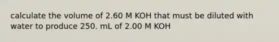 calculate the volume of 2.60 M KOH that must be diluted with water to produce 250. mL of 2.00 M KOH