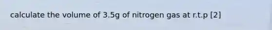 calculate the volume of 3.5g of nitrogen gas at r.t.p [2]