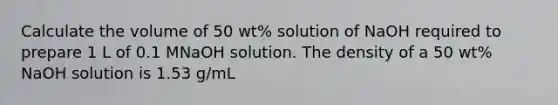 Calculate the volume of 50 wt% solution of NaOH required to prepare 1 L of 0.1 MNaOH solution. The density of a 50 wt% NaOH solution is 1.53 g/mL