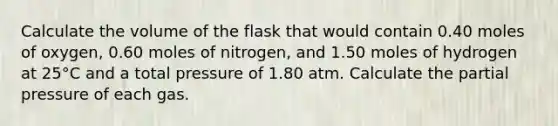 Calculate the volume of the flask that would contain 0.40 moles of oxygen, 0.60 moles of nitrogen, and 1.50 moles of hydrogen at 25°C and a total pressure of 1.80 atm. Calculate the partial pressure of each gas.