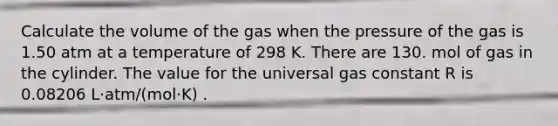 Calculate the volume of the gas when the pressure of the gas is 1.50 atm at a temperature of 298 K. There are 130. mol of gas in the cylinder. The value for the universal gas constant R is 0.08206 L⋅atm/(mol⋅K) .