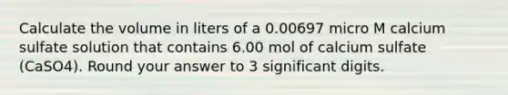 Calculate the volume in liters of a 0.00697 micro M calcium sulfate solution that contains 6.00 mol of calcium sulfate (CaSO4). Round your answer to 3 significant digits.