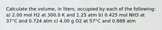 Calculate the volume, in liters, occupied by each of the following: a) 2.00 mol H2 at 300.0 K and 1.25 atm b) 0.425 mol NH3 at 37°C and 0.724 atm c) 4.00 g O2 at 57°C and 0.888 atm