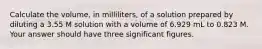 Calculate the volume, in milliliters, of a solution prepared by diluting a 3.55 M solution with a volume of 6.929 mL to 0.823 M. Your answer should have three significant figures.