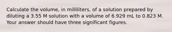 Calculate the volume, in milliliters, of a solution prepared by diluting a 3.55 M solution with a volume of 6.929 mL to 0.823 M. Your answer should have three significant figures.