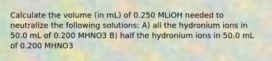 Calculate the volume (in mL) of 0.250 MLiOH needed to neutralize the following solutions: A) all the hydronium ions in 50.0 mL of 0.200 MHNO3 B) half the hydronium ions in 50.0 mL of 0.200 MHNO3