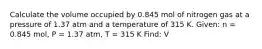 Calculate the volume occupied by 0.845 mol of nitrogen gas at a pressure of 1.37 atm and a temperature of 315 K. Given: n = 0.845 mol, P = 1.37 atm, T = 315 K Find: V