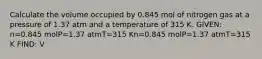 Calculate the volume occupied by 0.845 mol of nitrogen gas at a pressure of 1.37 atm and a temperature of 315 K. GIVEN: n=0.845 molP=1.37 atmT=315 Kn=0.845 molP=1.37 atmT=315 K FIND: V