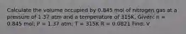 Calculate the volume occupied by 0.845 mol of nitrogen gas at a pressure of 1.37 atm and a temperature of 315K. Given: n = 0.845 mol; P = 1.37 atm; T = 315K R = 0.0821 Find: V