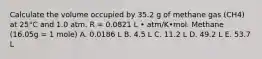 Calculate the volume occupied by 35.2 g of methane gas (CH4) at 25°C and 1.0 atm. R = 0.0821 L • atm/K•mol. Methane (16.05g = 1 mole) A. 0.0186 L B. 4.5 L C. 11.2 L D. 49.2 L E. 53.7 L