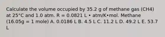 Calculate the volume occupied by 35.2 g of methane gas (CH4) at 25°C and 1.0 atm. R = 0.0821 L • atm/K•mol. Methane (16.05g = 1 mole) A. 0.0186 L B. 4.5 L C. 11.2 L D. 49.2 L E. 53.7 L