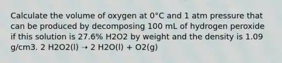 Calculate the volume of oxygen at 0°C and 1 atm pressure that can be produced by decomposing 100 mL of hydrogen peroxide if this solution is 27.6% H2O2 by weight and the density is 1.09 g/cm3. 2 H2O2(l) ➝ 2 H2O(l) + O2(g)