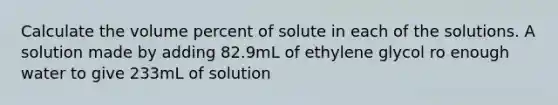 Calculate the volume percent of solute in each of the solutions. A solution made by adding 82.9mL of ethylene glycol ro enough water to give 233mL of solution