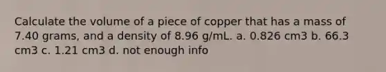 Calculate the volume of a piece of copper that has a mass of 7.40 grams, and a density of 8.96 g/mL. a. 0.826 cm3 b. 66.3 cm3 c. 1.21 cm3 d. not enough info