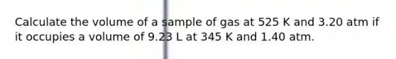 Calculate the volume of a sample of gas at 525 K and 3.20 atm if it occupies a volume of 9.23 L at 345 K and 1.40 atm.