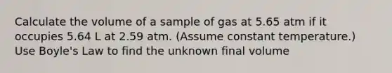 Calculate the volume of a sample of gas at 5.65 atm if it occupies 5.64 L at 2.59 atm. (Assume constant temperature.) Use <a href='https://www.questionai.com/knowledge/kdvBalZ1bx-boyles-law' class='anchor-knowledge'>boyle's law</a> to find the unknown final volume