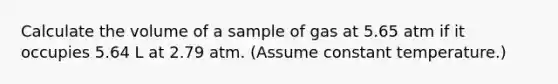 Calculate the volume of a sample of gas at 5.65 atm if it occupies 5.64 L at 2.79 atm. (Assume constant temperature.)