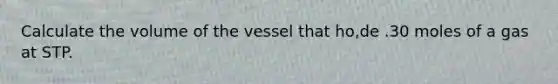 Calculate the volume of the vessel that ho,de .30 moles of a gas at STP.