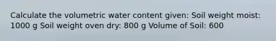 Calculate the volumetric water content given: Soil weight moist: 1000 g Soil weight oven dry: 800 g Volume of Soil: 600