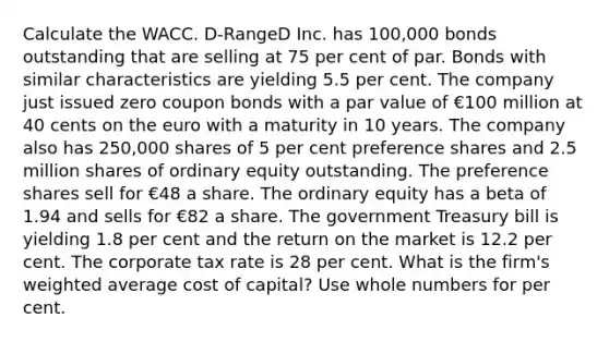 Calculate the WACC. D-RangeD Inc. has 100,000 bonds outstanding that are selling at 75 per cent of par. Bonds with similar characteristics are yielding 5.5 per cent. The company just issued zero coupon bonds with a par value of €100 million at 40 cents on the euro with a maturity in 10 years. The company also has 250,000 shares of 5 per cent preference shares and 2.5 million shares of ordinary equity outstanding. The preference shares sell for €48 a share. The ordinary equity has a beta of 1.94 and sells for €82 a share. The government Treasury bill is yielding 1.8 per cent and the return on the market is 12.2 per cent. The corporate tax rate is 28 per cent. What is the firm's weighted average cost of capital? Use whole numbers for per cent.