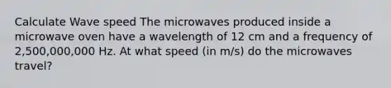 Calculate Wave speed The microwaves produced inside a microwave oven have a wavelength of 12 cm and a frequency of 2,500,000,000 Hz. At what speed (in m/s) do the microwaves travel?