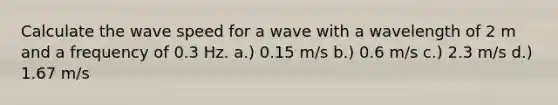 Calculate the wave speed for a wave with a wavelength of 2 m and a frequency of 0.3 Hz. a.) 0.15 m/s b.) 0.6 m/s c.) 2.3 m/s d.) 1.67 m/s