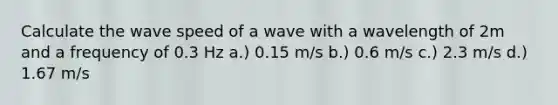 Calculate the wave speed of a wave with a wavelength of 2m and a frequency of 0.3 Hz a.) 0.15 m/s b.) 0.6 m/s c.) 2.3 m/s d.) 1.67 m/s