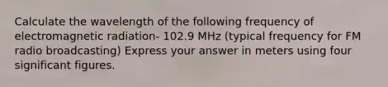 Calculate the wavelength of the following frequency of electromagnetic radiation- 102.9 MHz (typical frequency for FM radio broadcasting) Express your answer in meters using four significant figures.