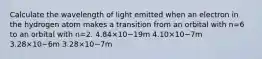 Calculate the wavelength of light emitted when an electron in the hydrogen atom makes a transition from an orbital with n=6 to an orbital with n=2. 4.84×10−19m 4.10×10−7m 3.28×10−6m 3.28×10−7m