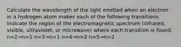 Calculate the wavelength of the light emitted when an electron in a hydrogen atom makes each of the following transitions. Indicate the region of the electromagnetic spectrum (infrared, visible, ultraviolet, or microwave) where each transition is found. n=2→n=1 n=3→n=1 n=4→n=2 n=5→n=2