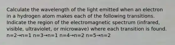 Calculate the wavelength of the light emitted when an electron in a hydrogen atom makes each of the following transitions. Indicate the region of the electromagnetic spectrum (infrared, visible, ultraviolet, or microwave) where each transition is found. n=2→n=1 n=3→n=1 n=4→n=2 n=5→n=2