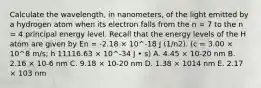 Calculate the wavelength, in nanometers, of the light emitted by a hydrogen atom when its electron falls from the n = 7 to the n = 4 principal energy level. Recall that the energy levels of the H atom are given by En = -2.18 × 10^-18 J (1/n2). (c = 3.00 × 10^8 m/s; h 11116.63 × 10^-34 J • s) A. 4.45 × 10-20 nm B. 2.16 × 10-6 nm C. 9.18 × 10-20 nm D. 1.38 × 1014 nm E. 2.17 × 103 nm