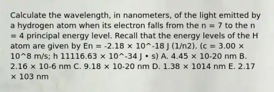 Calculate the wavelength, in nanometers, of the light emitted by a hydrogen atom when its electron falls from the n = 7 to the n = 4 principal energy level. Recall that the energy levels of the H atom are given by En = -2.18 × 10^-18 J (1/n2). (c = 3.00 × 10^8 m/s; h 11116.63 × 10^-34 J • s) A. 4.45 × 10-20 nm B. 2.16 × 10-6 nm C. 9.18 × 10-20 nm D. 1.38 × 1014 nm E. 2.17 × 103 nm