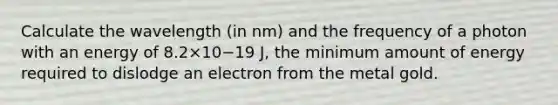 Calculate the wavelength (in nm) and the frequency of a photon with an energy of 8.2×10−19 J, the minimum amount of energy required to dislodge an electron from the metal gold.