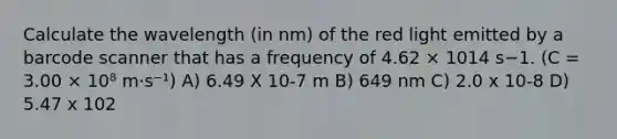 Calculate the wavelength (in nm) of the red light emitted by a barcode scanner that has a frequency of 4.62 × 1014 s−1. (C = 3.00 × 10⁸ m⋅s⁻¹) A) 6.49 X 10-7 m B) 649 nm C) 2.0 x 10-8 D) 5.47 x 102