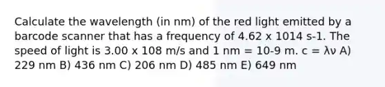 Calculate the wavelength (in nm) of the red light emitted by a barcode scanner that has a frequency of 4.62 x 1014 s-1. The speed of light is 3.00 x 108 m/s and 1 nm = 10-9 m. c = λν A) 229 nm B) 436 nm C) 206 nm D) 485 nm E) 649 nm