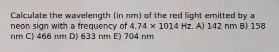 Calculate the wavelength (in nm) of the red light emitted by a neon sign with a frequency of 4.74 × 1014 Hz. A) 142 nm B) 158 nm C) 466 nm D) 633 nm E) 704 nm