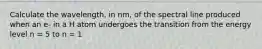 Calculate the wavelength, in nm, of the spectral line produced when an e- in a H atom undergoes the transition from the energy level n = 5 to n = 1