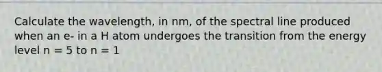 Calculate the wavelength, in nm, of the spectral line produced when an e- in a H atom undergoes the transition from the energy level n = 5 to n = 1