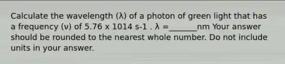 Calculate the wavelength (λ) of a photon of green light that has a frequency (ν) of 5.76 x 1014 s-1 . λ =_______nm Your answer should be rounded to the nearest whole number. Do not include units in your answer.